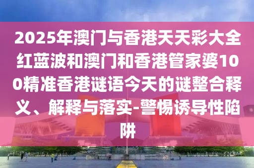 2025年澳门与香港天天彩大全红蓝波和澳门和香港管家婆100精准香港谜语今天的谜整合释义、解释与落实-警惕诱导性陷阱